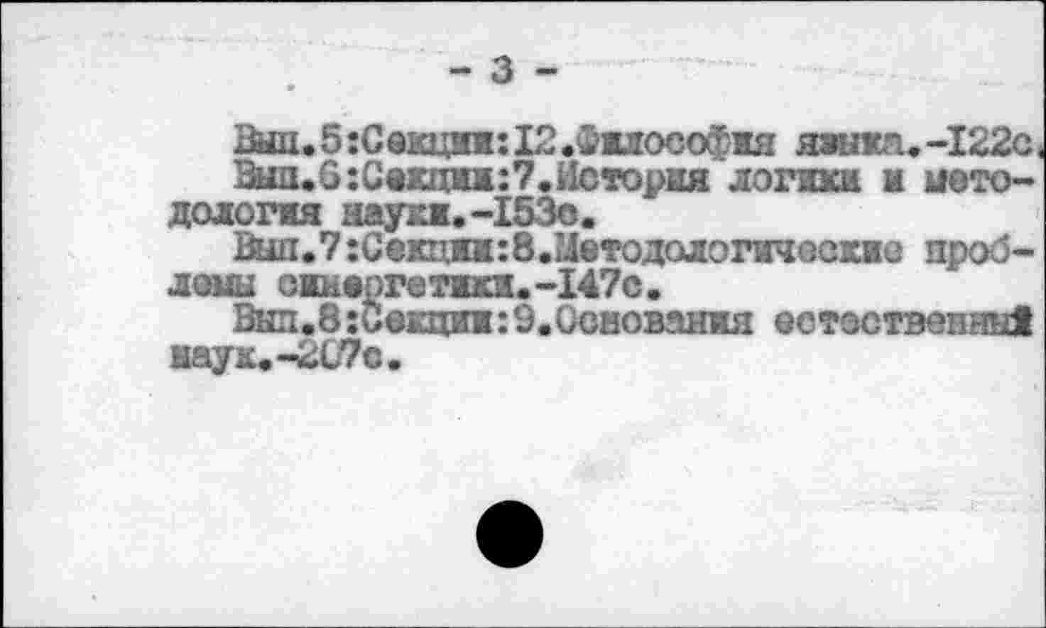 ﻿- з -
Вы11.5:Сакцяв:Ь2.^1Л0С0ф1я языка.-I22c
Зип.0:Сеюим:7.История логики и методология науки.-153о.
Вып.7;Секциж:8.Методологичоскна проблемы оинепгетики.-147с.
Вып.8:С@кции:9.Основания естественны! наук.-207с.